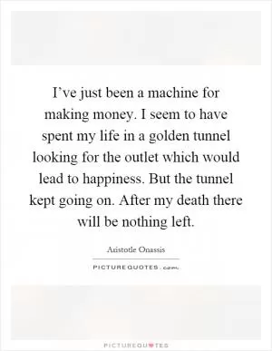 I’ve just been a machine for making money. I seem to have spent my life in a golden tunnel looking for the outlet which would lead to happiness. But the tunnel kept going on. After my death there will be nothing left Picture Quote #1