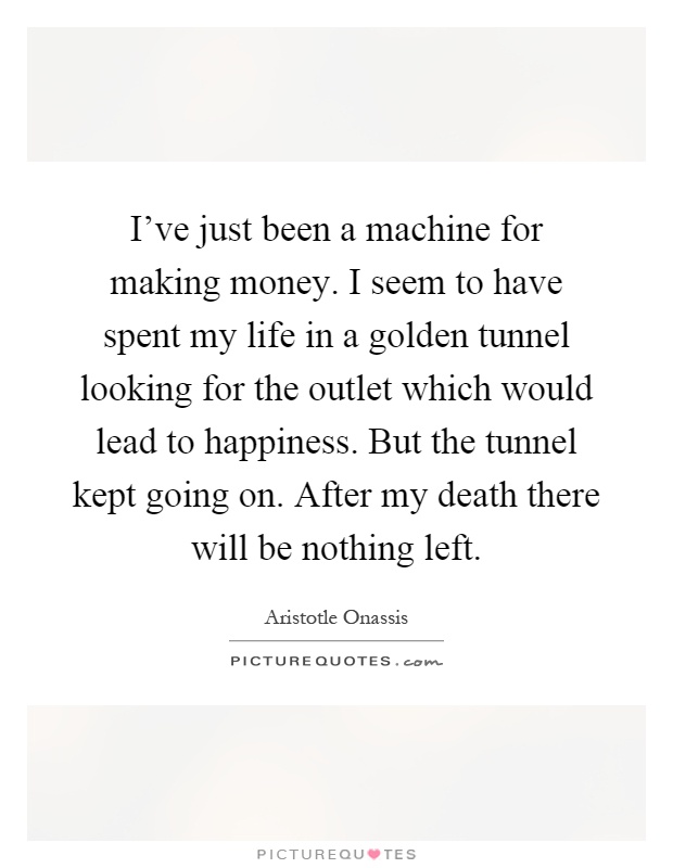 I've just been a machine for making money. I seem to have spent my life in a golden tunnel looking for the outlet which would lead to happiness. But the tunnel kept going on. After my death there will be nothing left Picture Quote #1