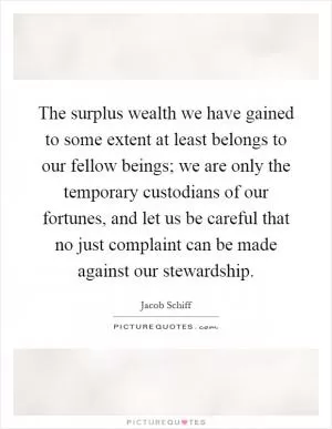 The surplus wealth we have gained to some extent at least belongs to our fellow beings; we are only the temporary custodians of our fortunes, and let us be careful that no just complaint can be made against our stewardship Picture Quote #1