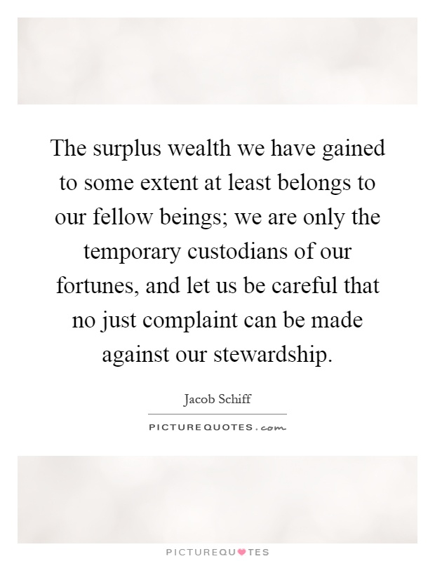The surplus wealth we have gained to some extent at least belongs to our fellow beings; we are only the temporary custodians of our fortunes, and let us be careful that no just complaint can be made against our stewardship Picture Quote #1