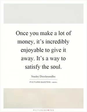 Once you make a lot of money, it’s incredibly enjoyable to give it away. It’s a way to satisfy the soul Picture Quote #1