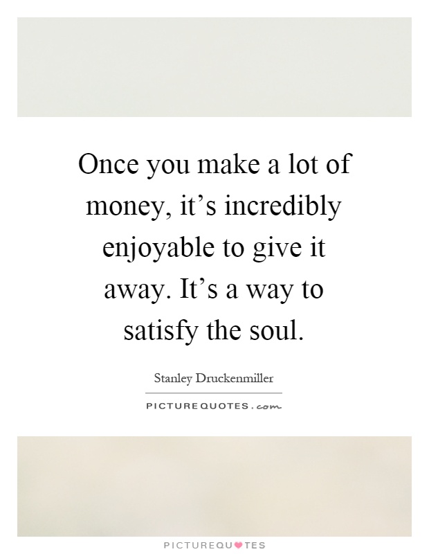 Once you make a lot of money, it's incredibly enjoyable to give it away. It's a way to satisfy the soul Picture Quote #1