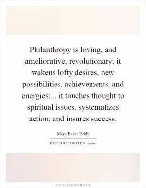 Philanthropy is loving, and ameliorative, revolutionary; it wakens lofty desires, new possibilities, achievements, and energies;... it touches thought to spiritual issues, systematizes action, and insures success Picture Quote #1