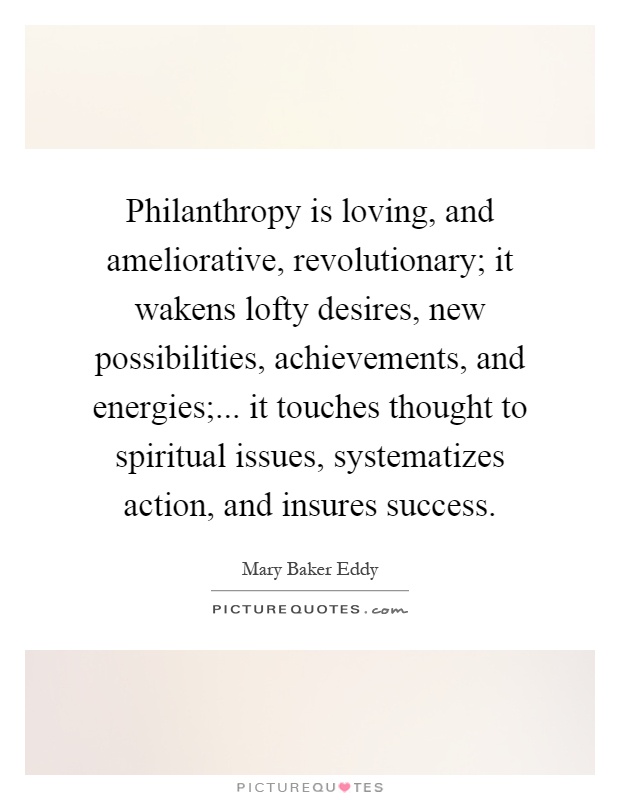 Philanthropy is loving, and ameliorative, revolutionary; it wakens lofty desires, new possibilities, achievements, and energies;... it touches thought to spiritual issues, systematizes action, and insures success Picture Quote #1