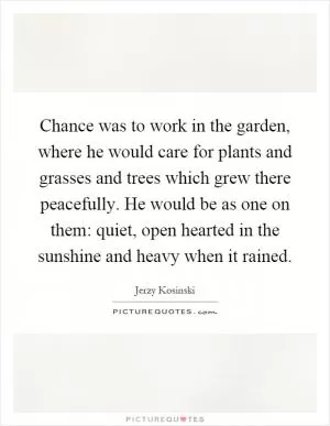 Chance was to work in the garden, where he would care for plants and grasses and trees which grew there peacefully. He would be as one on them: quiet, open hearted in the sunshine and heavy when it rained Picture Quote #1