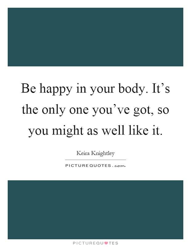 Be happy in your body. It's the only one you've got, so you might as well like it Picture Quote #1