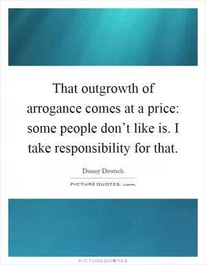 That outgrowth of arrogance comes at a price: some people don’t like is. I take responsibility for that Picture Quote #1