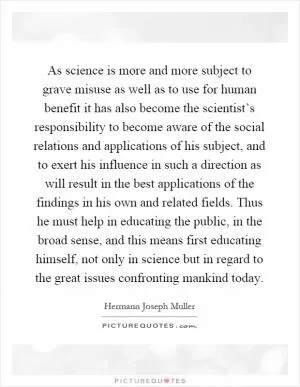 As science is more and more subject to grave misuse as well as to use for human benefit it has also become the scientist’s responsibility to become aware of the social relations and applications of his subject, and to exert his influence in such a direction as will result in the best applications of the findings in his own and related fields. Thus he must help in educating the public, in the broad sense, and this means first educating himself, not only in science but in regard to the great issues confronting mankind today Picture Quote #1
