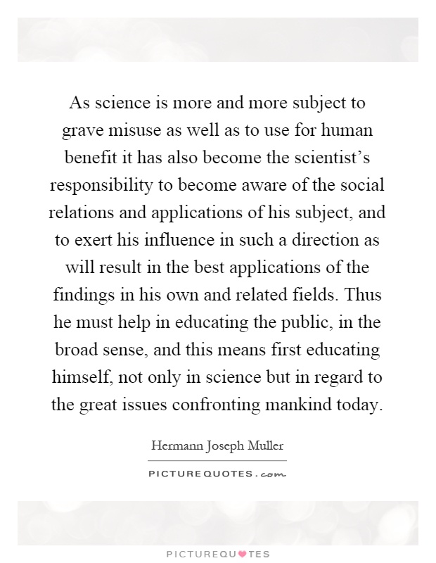 As science is more and more subject to grave misuse as well as to use for human benefit it has also become the scientist's responsibility to become aware of the social relations and applications of his subject, and to exert his influence in such a direction as will result in the best applications of the findings in his own and related fields. Thus he must help in educating the public, in the broad sense, and this means first educating himself, not only in science but in regard to the great issues confronting mankind today Picture Quote #1