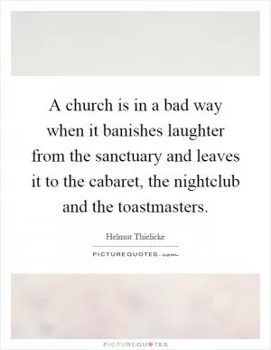 A church is in a bad way when it banishes laughter from the sanctuary and leaves it to the cabaret, the nightclub and the toastmasters Picture Quote #1