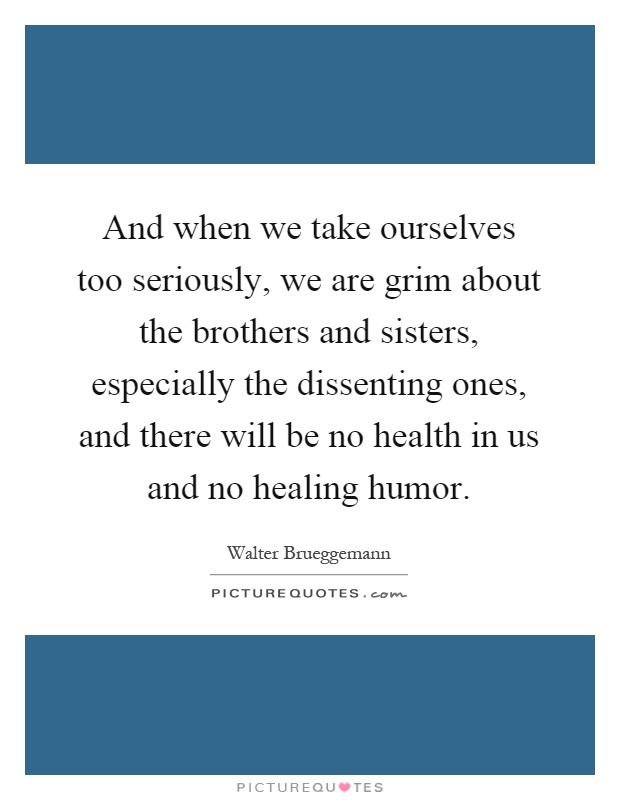 And when we take ourselves too seriously, we are grim about the brothers and sisters, especially the dissenting ones, and there will be no health in us and no healing humor Picture Quote #1