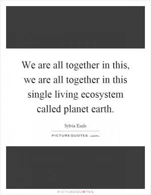 We are all together in this, we are all together in this single living ecosystem called planet earth Picture Quote #1