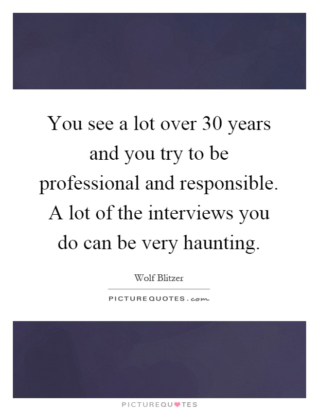 You see a lot over 30 years and you try to be professional and responsible. A lot of the interviews you do can be very haunting Picture Quote #1