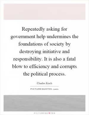 Repeatedly asking for government help undermines the foundations of society by destroying initiative and responsibility. It is also a fatal blow to efficiency and corrupts the political process Picture Quote #1