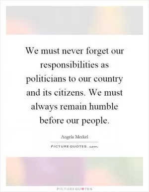 We must never forget our responsibilities as politicians to our country and its citizens. We must always remain humble before our people Picture Quote #1