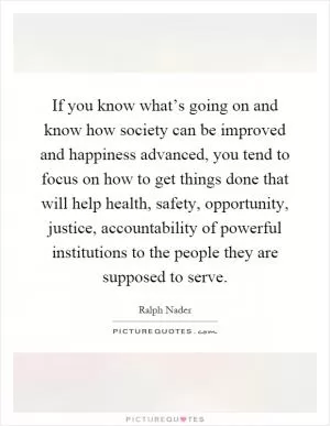 If you know what’s going on and know how society can be improved and happiness advanced, you tend to focus on how to get things done that will help health, safety, opportunity, justice, accountability of powerful institutions to the people they are supposed to serve Picture Quote #1