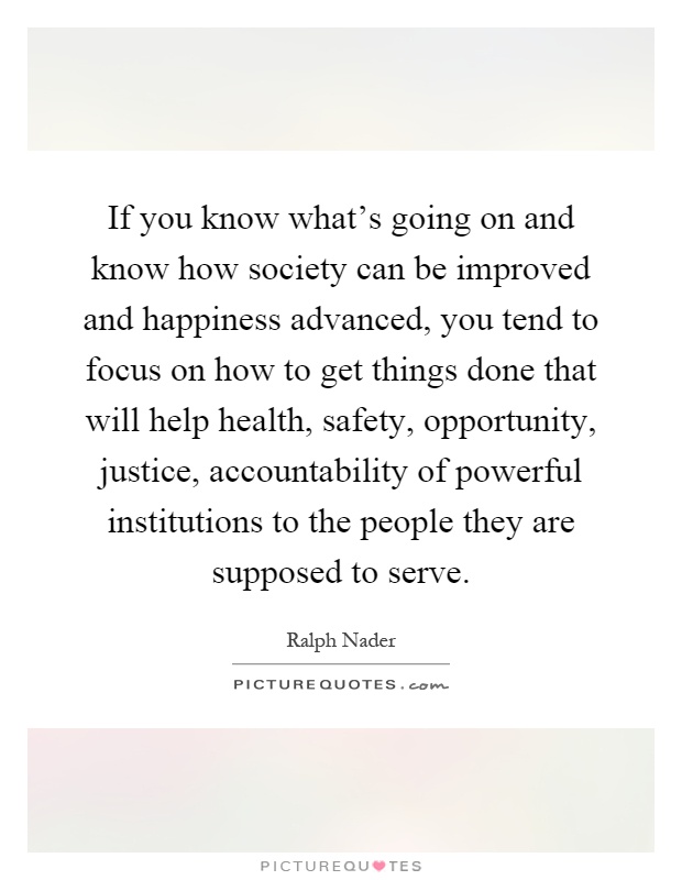 If you know what's going on and know how society can be improved and happiness advanced, you tend to focus on how to get things done that will help health, safety, opportunity, justice, accountability of powerful institutions to the people they are supposed to serve Picture Quote #1