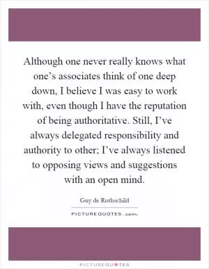 Although one never really knows what one’s associates think of one deep down, I believe I was easy to work with, even though I have the reputation of being authoritative. Still, I’ve always delegated responsibility and authority to other; I’ve always listened to opposing views and suggestions with an open mind Picture Quote #1