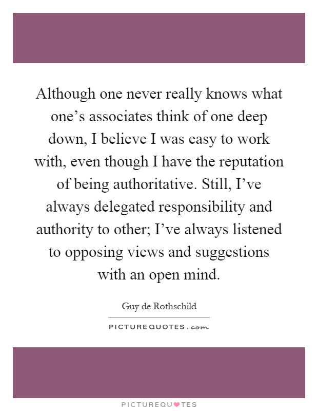 Although one never really knows what one's associates think of one deep down, I believe I was easy to work with, even though I have the reputation of being authoritative. Still, I've always delegated responsibility and authority to other; I've always listened to opposing views and suggestions with an open mind Picture Quote #1