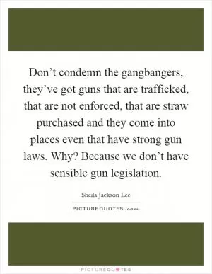 Don’t condemn the gangbangers, they’ve got guns that are trafficked, that are not enforced, that are straw purchased and they come into places even that have strong gun laws. Why? Because we don’t have sensible gun legislation Picture Quote #1