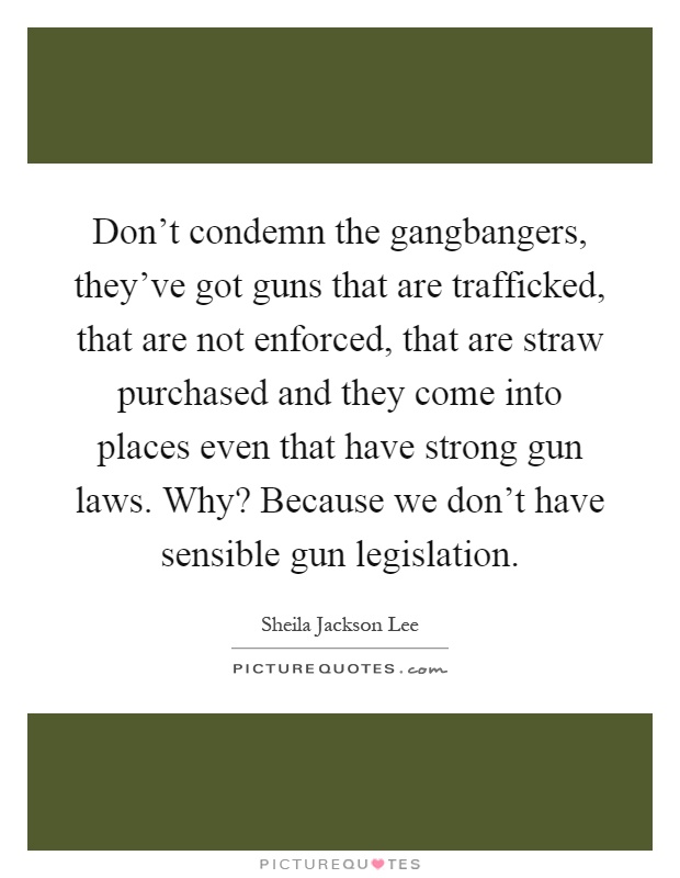 Don't condemn the gangbangers, they've got guns that are trafficked, that are not enforced, that are straw purchased and they come into places even that have strong gun laws. Why? Because we don't have sensible gun legislation Picture Quote #1