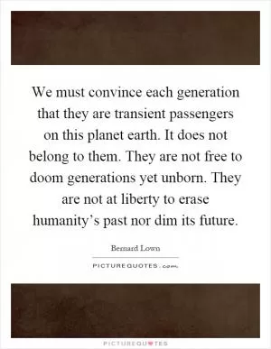 We must convince each generation that they are transient passengers on this planet earth. It does not belong to them. They are not free to doom generations yet unborn. They are not at liberty to erase humanity’s past nor dim its future Picture Quote #1