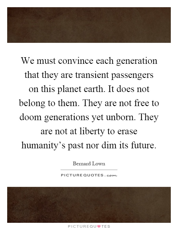 We must convince each generation that they are transient passengers on this planet earth. It does not belong to them. They are not free to doom generations yet unborn. They are not at liberty to erase humanity's past nor dim its future Picture Quote #1