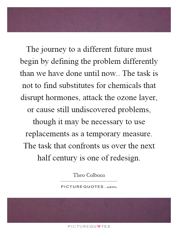 The journey to a different future must begin by defining the problem differently than we have done until now.. The task is not to find substitutes for chemicals that disrupt hormones, attack the ozone layer, or cause still undiscovered problems, though it may be necessary to use replacements as a temporary measure. The task that confronts us over the next half century is one of redesign Picture Quote #1