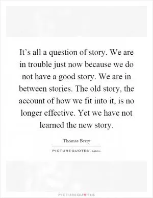 It’s all a question of story. We are in trouble just now because we do not have a good story. We are in between stories. The old story, the account of how we fit into it, is no longer effective. Yet we have not learned the new story Picture Quote #1