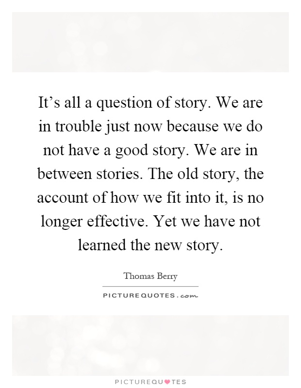 It's all a question of story. We are in trouble just now because we do not have a good story. We are in between stories. The old story, the account of how we fit into it, is no longer effective. Yet we have not learned the new story Picture Quote #1