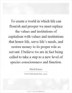 To create a world in which life can flourish and prosper we must replace the values and institutions of capitalism with values and institutions that honor life, serve life’s needs, and restore money to its proper role as servant. I believe we are in fact being called to take a step to a new level of species consciousness and function Picture Quote #1