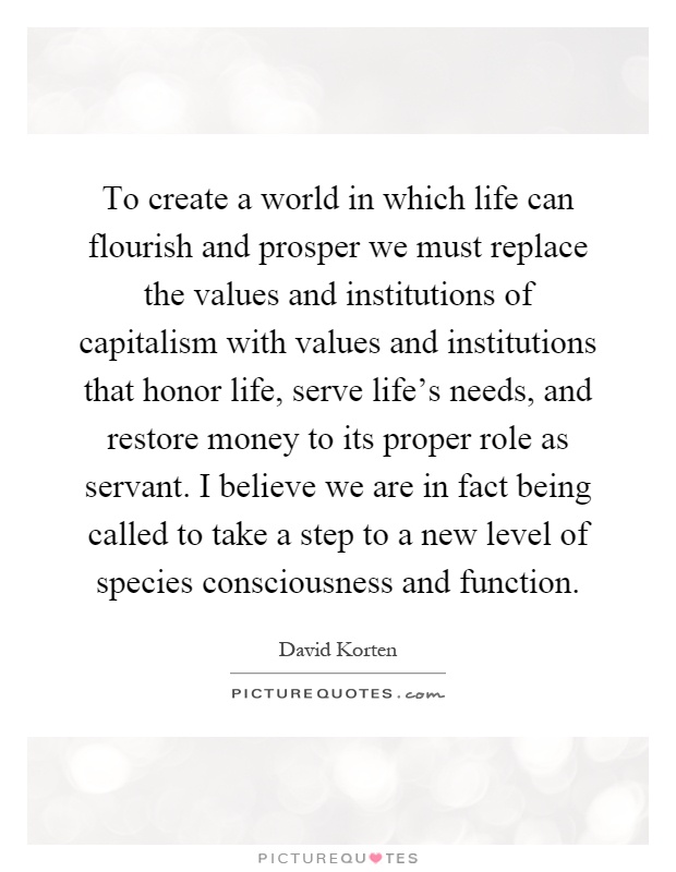 To create a world in which life can flourish and prosper we must replace the values and institutions of capitalism with values and institutions that honor life, serve life's needs, and restore money to its proper role as servant. I believe we are in fact being called to take a step to a new level of species consciousness and function Picture Quote #1