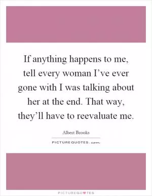 If anything happens to me, tell every woman I’ve ever gone with I was talking about her at the end. That way, they’ll have to reevaluate me Picture Quote #1