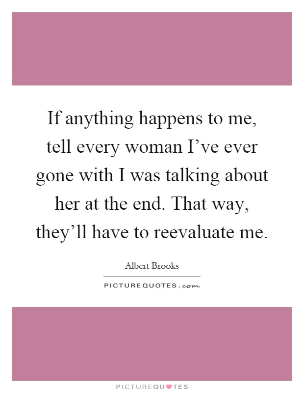 If anything happens to me, tell every woman I've ever gone with I was talking about her at the end. That way, they'll have to reevaluate me Picture Quote #1