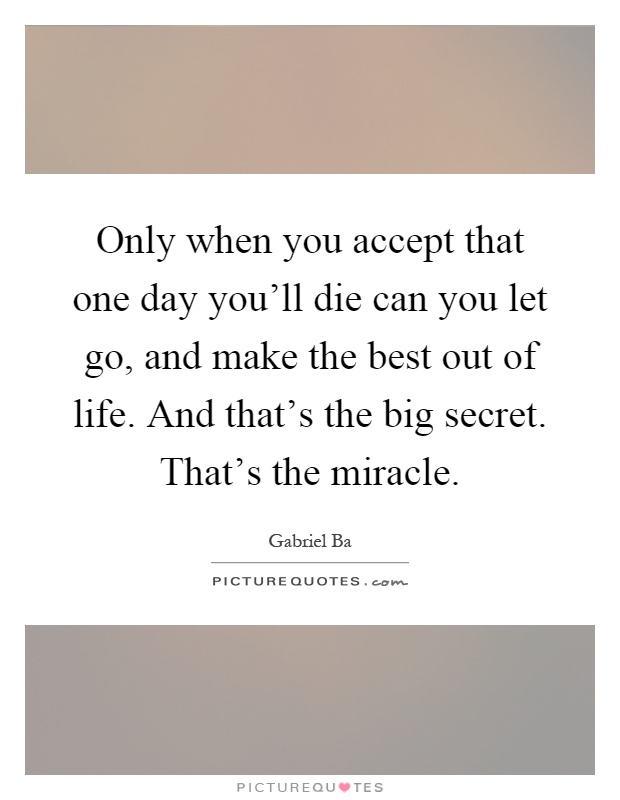 Only when you accept that one day you'll die can you let go, and make the best out of life. And that's the big secret. That's the miracle Picture Quote #1