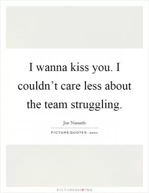 I wanna kiss you. I couldn’t care less about the team struggling Picture Quote #1