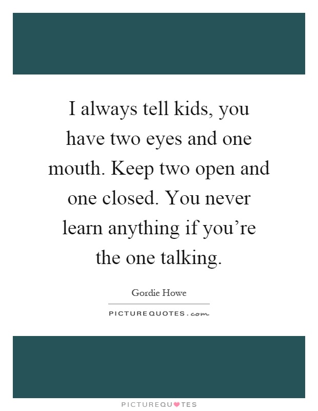 I always tell kids, you have two eyes and one mouth. Keep two open and one closed. You never learn anything if you're the one talking Picture Quote #1
