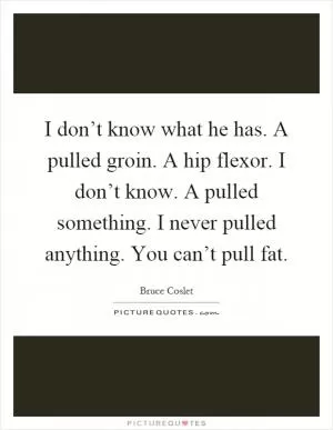 I don’t know what he has. A pulled groin. A hip flexor. I don’t know. A pulled something. I never pulled anything. You can’t pull fat Picture Quote #1