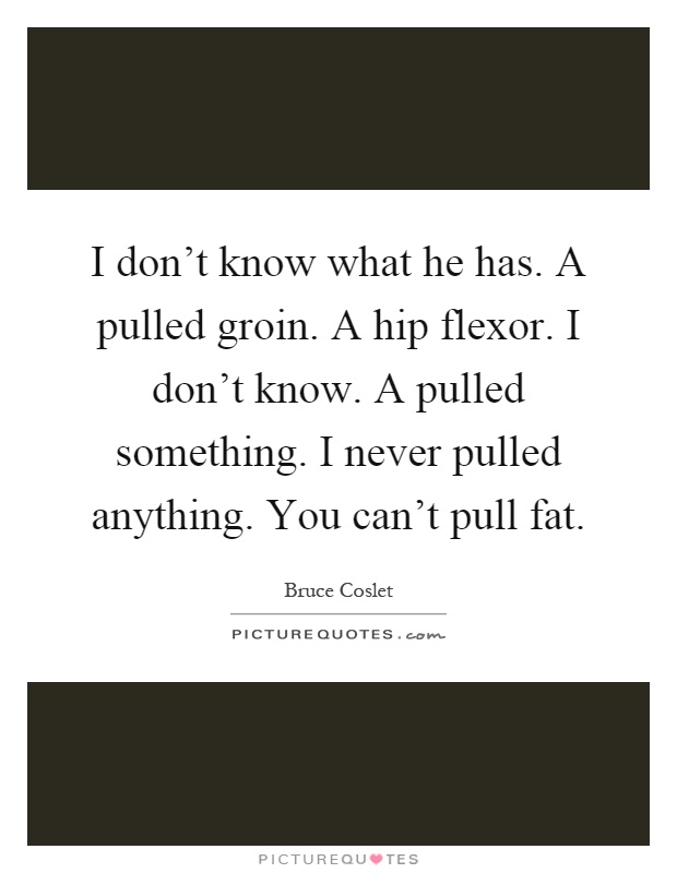 I don't know what he has. A pulled groin. A hip flexor. I don't know. A pulled something. I never pulled anything. You can't pull fat Picture Quote #1