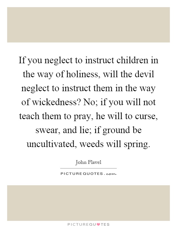 If you neglect to instruct children in the way of holiness, will the devil neglect to instruct them in the way of wickedness? No; if you will not teach them to pray, he will to curse, swear, and lie; if ground be uncultivated, weeds will spring Picture Quote #1