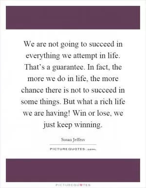 We are not going to succeed in everything we attempt in life. That’s a guarantee. In fact, the more we do in life, the more chance there is not to succeed in some things. But what a rich life we are having! Win or lose, we just keep winning Picture Quote #1