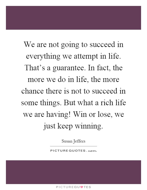 We are not going to succeed in everything we attempt in life. That's a guarantee. In fact, the more we do in life, the more chance there is not to succeed in some things. But what a rich life we are having! Win or lose, we just keep winning Picture Quote #1