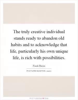 The truly creative individual stands ready to abandon old habits and to acknowledge that life, particularly his own unique life, is rich with possibilities Picture Quote #1