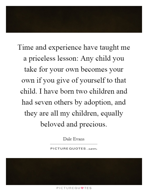 Time and experience have taught me a priceless lesson: Any child you take for your own becomes your own if you give of yourself to that child. I have born two children and had seven others by adoption, and they are all my children, equally beloved and precious Picture Quote #1