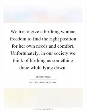We try to give a birthing woman freedom to find the right position for her own needs and comfort. Unfortunately, in our society we think of birthing as something done while lying down Picture Quote #1