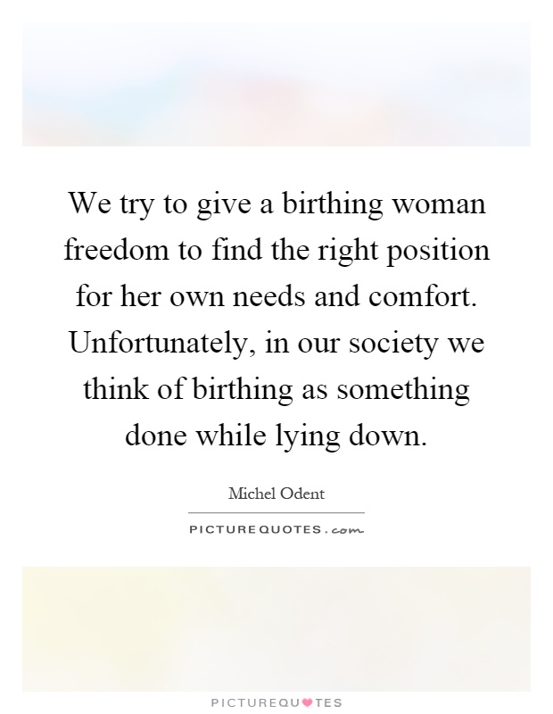 We try to give a birthing woman freedom to find the right position for her own needs and comfort. Unfortunately, in our society we think of birthing as something done while lying down Picture Quote #1