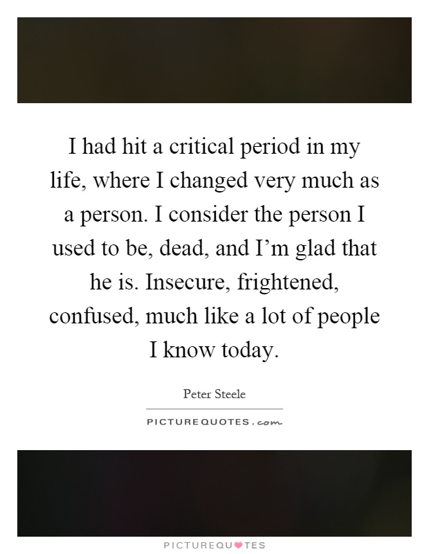 I had hit a critical period in my life, where I changed very much as a person. I consider the person I used to be, dead, and I'm glad that he is. Insecure, frightened, confused, much like a lot of people I know today Picture Quote #1