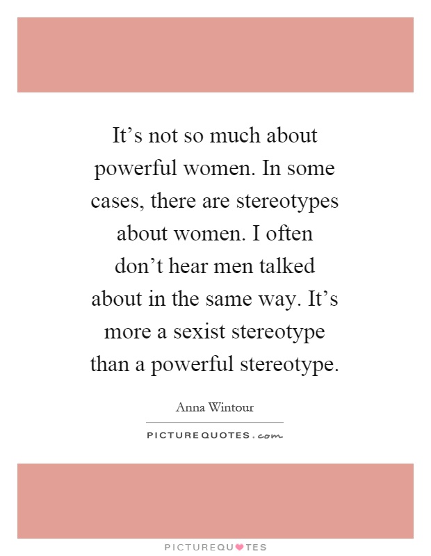 It's not so much about powerful women. In some cases, there are stereotypes about women. I often don't hear men talked about in the same way. It's more a sexist stereotype than a powerful stereotype Picture Quote #1