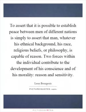 To assert that it is possible to establish peace between men of different nations is simply to assert that man, whatever his ethnical background, his race, religious beliefs, or philosophy, is capable of reason. Two forces within the individual contribute to the development of his conscience and of his morality: reason and sensitivity Picture Quote #1