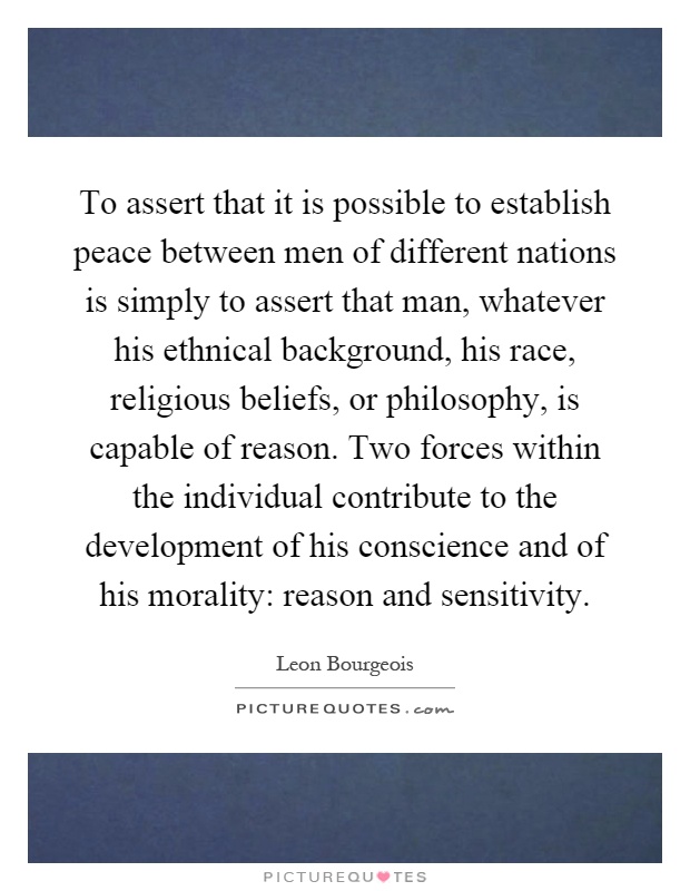 To assert that it is possible to establish peace between men of different nations is simply to assert that man, whatever his ethnical background, his race, religious beliefs, or philosophy, is capable of reason. Two forces within the individual contribute to the development of his conscience and of his morality: reason and sensitivity Picture Quote #1